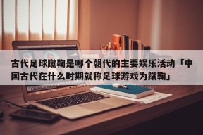 古代足球蹴鞠是哪个朝代的主要娱乐活动「中国古代在什么时期就称足球游戏为蹴鞠」