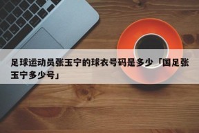 足球运动员张玉宁的球衣号码是多少「国足张玉宁多少号」