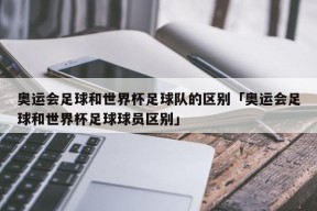 奥运会足球和世界杯足球队的区别「奥运会足球和世界杯足球球员区别」