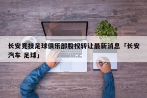 长安竞技足球俱乐部股权转让最新消息「长安汽车 足球」