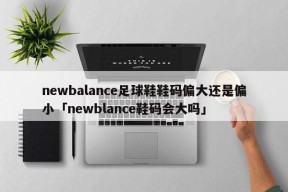 newbalance足球鞋鞋码偏大还是偏小「newblance鞋码会大吗」