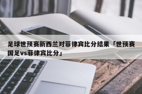 足球世预赛新西兰对菲律宾比分结果「世预赛国足vs菲律宾比分」