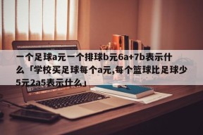 一个足球a元一个排球b元6a+7b表示什么「学校买足球每个a元,每个篮球比足球少5元2a5表示什么」