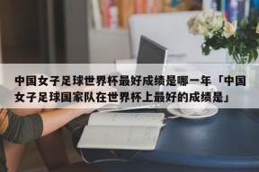 中国女子足球世界杯最好成绩是哪一年「中国女子足球国家队在世界杯上最好的成绩是」