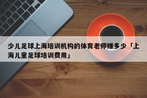 少儿足球上海培训机构的体育老师赚多少「上海儿童足球培训费用」