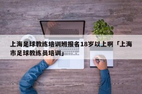 上海足球教练培训班报名18岁以上啊「上海市足球教练员培训」