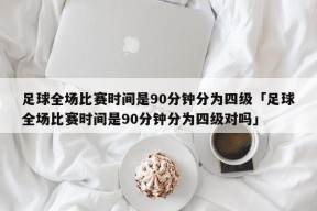 足球全场比赛时间是90分钟分为四级「足球全场比赛时间是90分钟分为四级对吗」