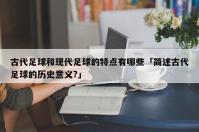 古代足球和现代足球的特点有哪些「简述古代足球的历史意义?」