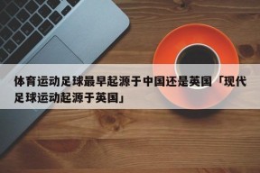 体育运动足球最早起源于中国还是英国「现代足球运动起源于英国」