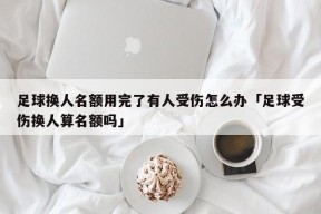 足球换人名额用完了有人受伤怎么办「足球受伤换人算名额吗」