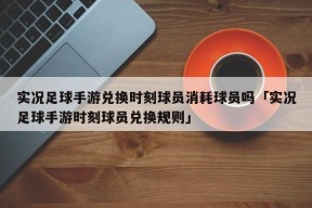 实况足球手游兑换时刻球员消耗球员吗「实况足球手游时刻球员兑换规则」