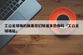 工口足球场的换乘你们知道多恐怖吗「工口足球场站」