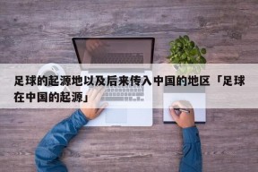 足球的起源地以及后来传入中国的地区「足球在中国的起源」