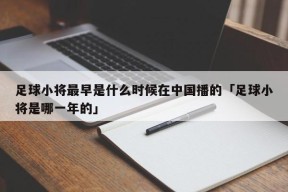 足球小将最早是什么时候在中国播的「足球小将是哪一年的」