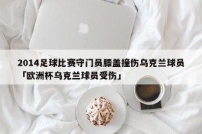 2014足球比赛守门员膝盖撞伤乌克兰球员「欧洲杯乌克兰球员受伤」