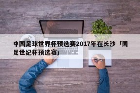 中国足球世界杯预选赛2017年在长沙「国足世纪杯预选赛」