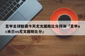 意甲足球联赛今天尤文图斯比分预测「意甲ac米兰vs尤文图斯比分」