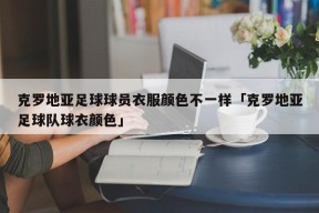 克罗地亚足球球员衣服颜色不一样「克罗地亚足球队球衣颜色」