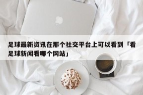 足球最新资讯在那个社交平台上可以看到「看足球新闻看哪个网站」