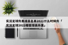 实况足球升黑球员名单2021什么时候升「实况足球2021哪些球员升黑」