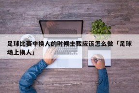 足球比赛中换人的时候主裁应该怎么做「足球场上换人」