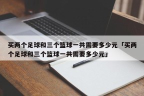 买两个足球和三个篮球一共需要多少元「买两个足球和三个篮球一共需要多少元」