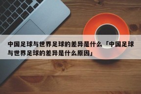 中国足球与世界足球的差异是什么「中国足球与世界足球的差异是什么原因」