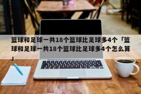 篮球和足球一共18个篮球比足球多4个「篮球和足球一共18个篮球比足球多4个怎么算」