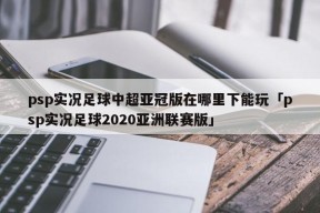 psp实况足球中超亚冠版在哪里下能玩「psp实况足球2020亚洲联赛版」