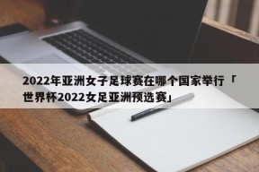 2022年亚洲女子足球赛在哪个国家举行「世界杯2022女足亚洲预选赛」