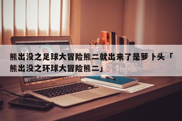 熊出没之足球大冒险熊二就出来了是萝卜头「熊出没之环球大冒险熊二」  第1张