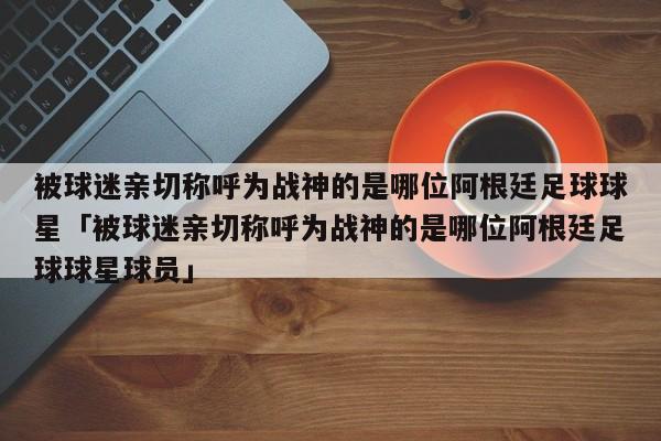 被球迷亲切称呼为战神的是哪位阿根廷足球球星「被球迷亲切称呼为战神的是哪位阿根廷足球球星球员」  第1张