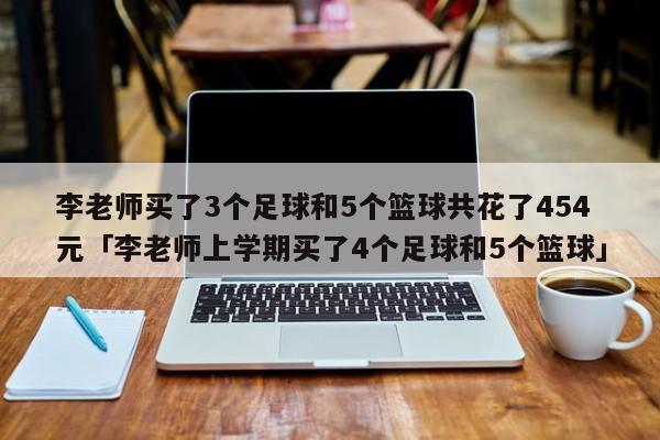 李老师买了3个足球和5个篮球共花了454元「李老师上学期买了4个足球和5个篮球」  第1张