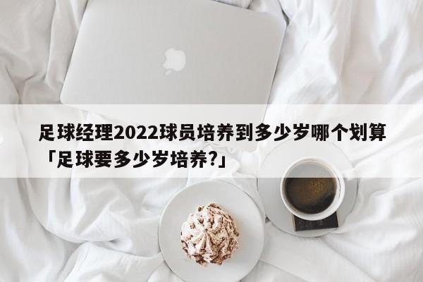 足球经理2022球员培养到多少岁哪个划算「足球要多少岁培养?」  第1张