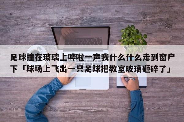 足球撞在玻璃上哗啦一声我什么什么走到窗户下「球场上飞出一只足球把教室玻璃砸碎了」  第1张