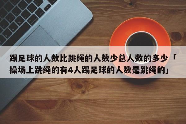 踢足球的人数比跳绳的人数少总人数的多少「操场上跳绳的有4人踢足球的人数是跳绳的」  第1张