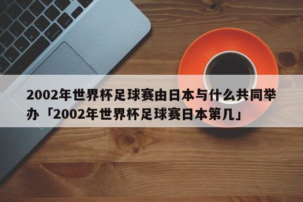 2002年世界杯足球赛由日本与什么共同举办「2002年世界杯足球赛日本第几」  第1张