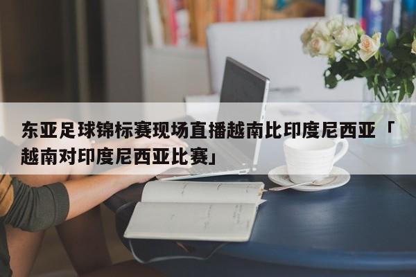 东亚足球锦标赛现场直播越南比印度尼西亚「越南对印度尼西亚比赛」  第1张