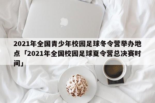 2021年全国青少年校园足球冬令营举办地点「2021年全国校园足球夏令营总决赛时间」  第1张