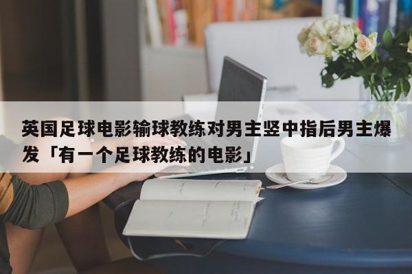 英国足球电影输球教练对男主竖中指后男主爆发「有一个足球教练的电影」  第1张