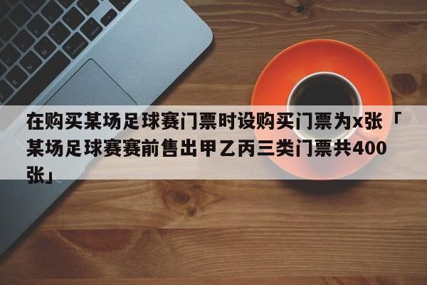 在购买某场足球赛门票时设购买门票为x张「某场足球赛赛前售出甲乙丙三类门票共400张」  第1张