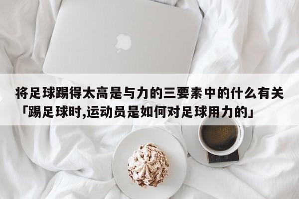 将足球踢得太高是与力的三要素中的什么有关「踢足球时,运动员是如何对足球用力的」  第1张