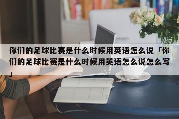 你们的足球比赛是什么时候用英语怎么说「你们的足球比赛是什么时候用英语怎么说怎么写」  第1张