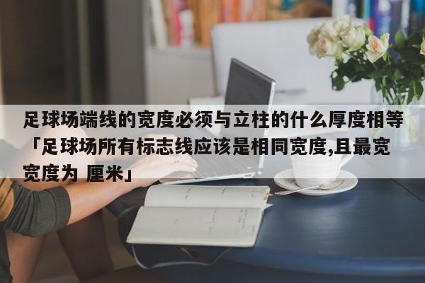 足球场端线的宽度必须与立柱的什么厚度相等「足球场所有标志线应该是相同宽度,且最宽宽度为 厘米」  第1张