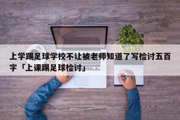 上学踢足球学校不让被老师知道了写检讨五百字「上课踢足球检讨」  第1张