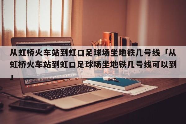 从虹桥火车站到虹口足球场坐地铁几号线「从虹桥火车站到虹口足球场坐地铁几号线可以到」  第1张