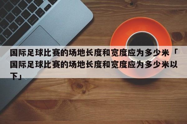 国际足球比赛的场地长度和宽度应为多少米「国际足球比赛的场地长度和宽度应为多少米以下」  第1张