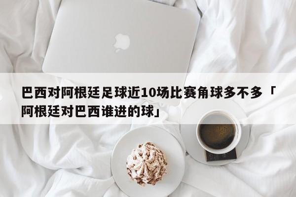 巴西对阿根廷足球近10场比赛角球多不多「阿根廷对巴西谁进的球」  第1张