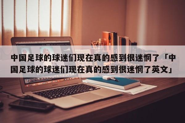 中国足球的球迷们现在真的感到很迷惘了「中国足球的球迷们现在真的感到很迷惘了英文」  第1张