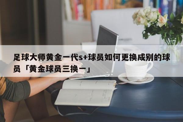 足球大师黄金一代s+球员如何更换成别的球员「黄金球员三换一」  第1张